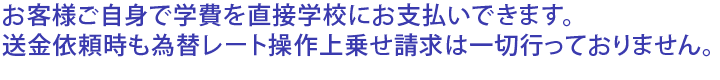 お客様ご自身で学費を直接学校にお支払いできます。送金依頼時も為替レート操作上乗せ請求は一切行っておりません。